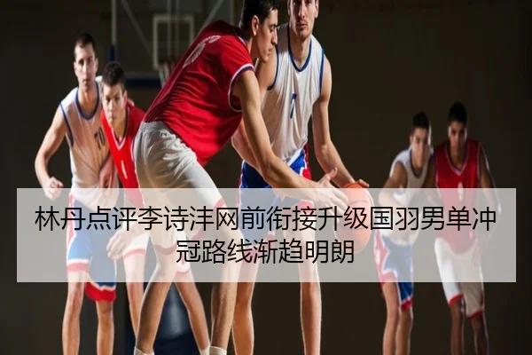 林丹点评李诗沣网前衔接升级国羽男单冲冠路线渐趋明朗