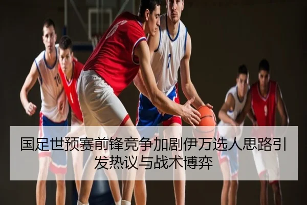 国足世预赛前锋竞争加剧伊万选人思路引发热议与战术博弈