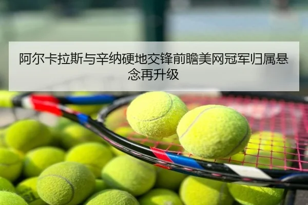 阿尔卡拉斯与辛纳硬地交锋前瞻美网冠军归属悬念再升级
